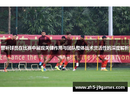 替补球员在比赛中展现关键作用与团队整体战术灵活性的深度解析 替补球员在比赛中展现关键作用与团队整体战术灵活性的深度解析