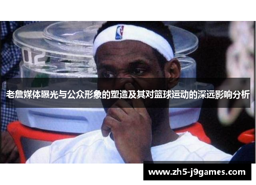 老詹媒体曝光与公众形象的塑造及其对篮球运动的深远影响分析 老詹媒体曝光与公众形象的塑造及其对篮球运动的深远影响分析