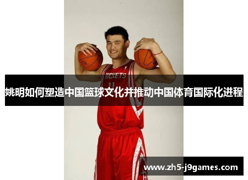 姚明如何塑造中国篮球文化并推动中国体育国际化进程