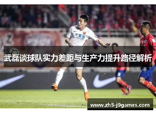 武磊谈球队实力差距与生产力提升路径解析