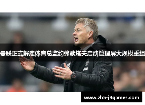 曼联正式解雇体育总监约翰默塔夫启动管理层大规模重组